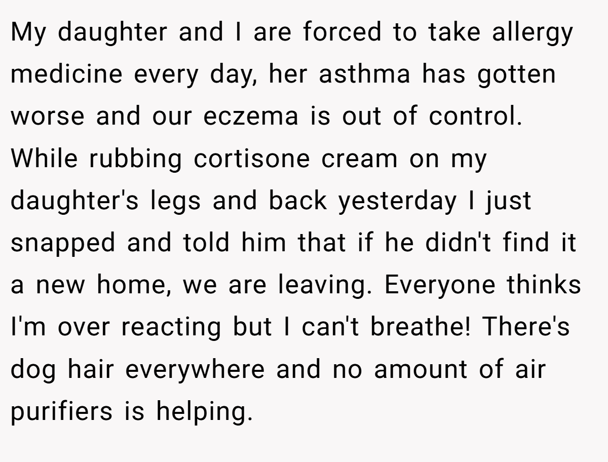 My daughter and I are forced to take allergy medicine every day, her asthma has gotten worse and our eczema is out of control. While rubbing cortisone cream on my daughter's legs and back yesterday I just snapped and told him that if he didn't find it a new home, we are leaving. Everyone thinks I'm over reacting but I can't breathe! There's dog hair everywhere and no amount of air purifiers is helping.