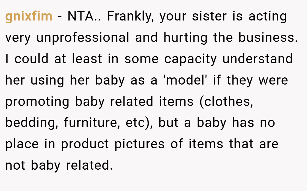 gnixfim − NTA.. Frankly, your sister is acting very unprofessional and hurting the business. I could at least in some capacity understand her using her baby as a 'model' if they were promoting baby related items (clothes, bedding, furniture, etc), but a baby has no place in product pictures of items that are not baby related.