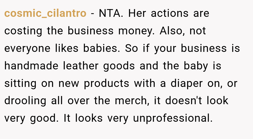 cosmic_cilantro − NTA. Her actions are costing the business money. Also, not everyone likes babies. So if your business is handmade leather goods and the baby is sitting on new products with a diaper on, or drooling all over the merch, it doesn't look very good. It looks very unprofessional.