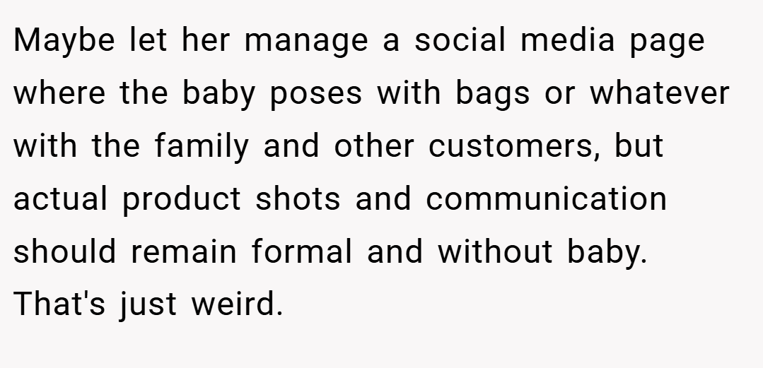 Maybe let her manage a social media page where the baby poses with bags or whatever with the family and other customers, but actual product shots and communication should remain formal and without baby. That's just weird.