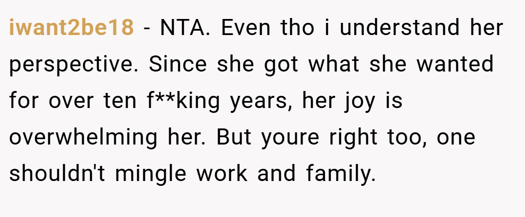 iwant2be18 − NTA. Even tho i understand her perspective. Since she got what she wanted for over ten f**king years, her joy is overwhelming her. But youre right too, one shouldn't mingle work and family.