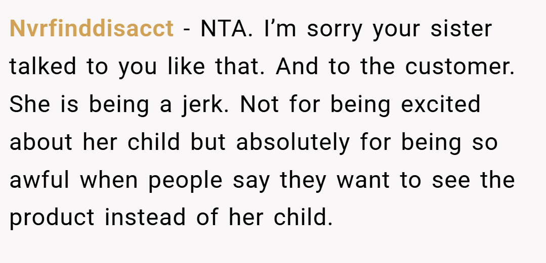 Nvrfinddisacct − NTA. I’m sorry your sister talked to you like that. And to the customer. She is being a jerk. Not for being excited about her child but absolutely for being so awful when people say they want to see the product instead of her child.