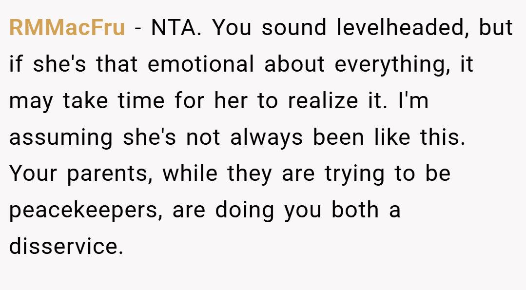 RMMacFru − NTA. You sound levelheaded, but if she's that emotional about everything, it may take time for her to realize it. I'm assuming she's not always been like this. Your parents, while they are trying to be peacekeepers, are doing you both a disservice.