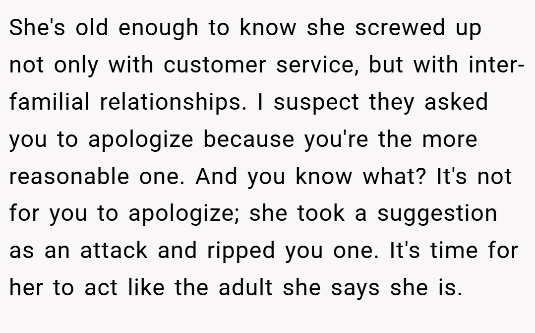 She's old enough to know she screwed up not only with customer service, but with inter-familial relationships. I suspect they asked you to apologize because you're the more reasonable one. And you know what? It's not for you to apologize; she took a suggestion as an attack and ripped you one. It's time for her to act like the adult she says she is.