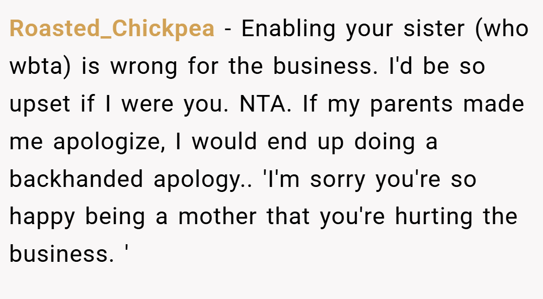 Roasted_Chickpea − Enabling your sister (who wbta) is wrong for the business. I'd be so upset if I were you. NTA. If my parents made me apologize, I would end up doing a backhanded apology.. 'I'm sorry you're so happy being a mother that you're hurting the business. '