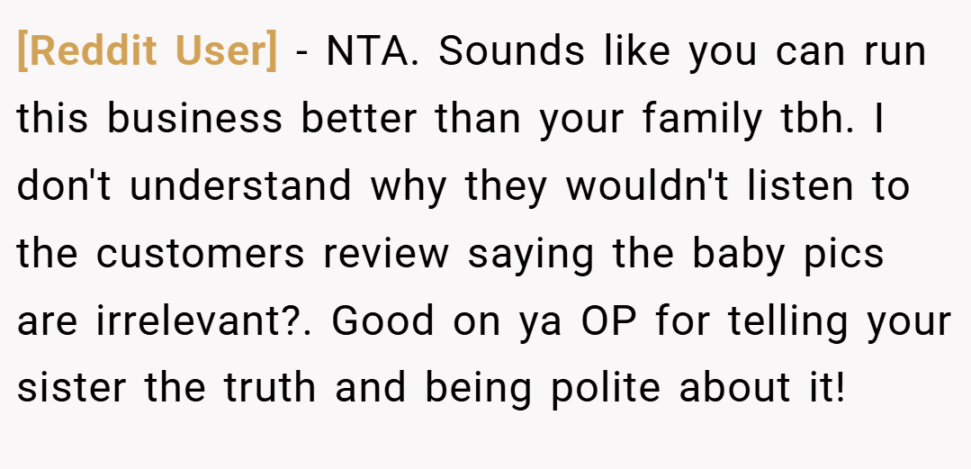 [Reddit User] − NTA. Sounds like you can run this business better than your family tbh. I don't understand why they wouldn't listen to the customers review saying the baby pics are irrelevant?. Good on ya OP for telling your sister the truth and being polite about it!