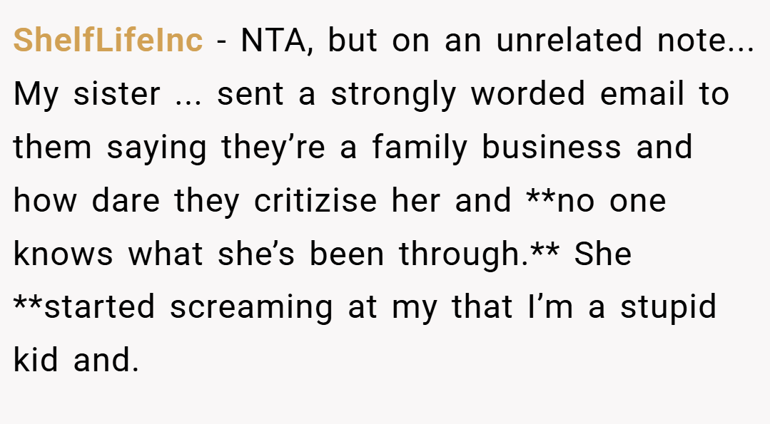 ShelfLifeInc − NTA, but on an unrelated note... My sister ... sent a strongly worded email to them saying they’re a family business and how dare they critizise her and **no one knows what she’s been through.** She **started screaming at my that I’m a stupid kid and.