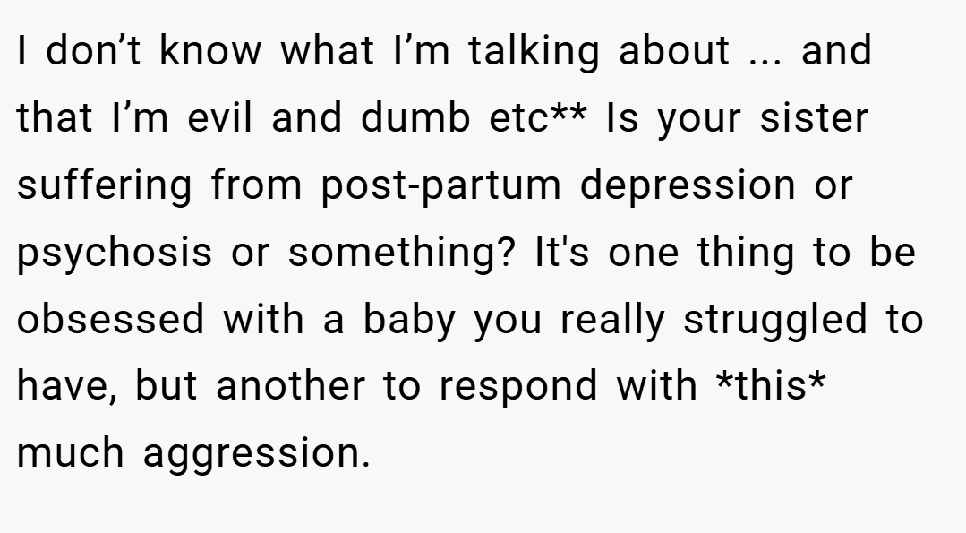 I don’t know what I’m talking about ... and that I’m evil and dumb etc** Is your sister suffering from post-partum depression or psychosis or something? It's one thing to be obsessed with a baby you really struggled to have, but another to respond with *this* much aggression.