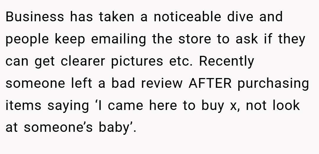 Business has taken a noticeable dive and people keep emailing the store to ask if they can get clearer pictures etc. Recently someone left a bad review AFTER purchasing items saying ‘I came here to buy x, not look at someone’s baby’.