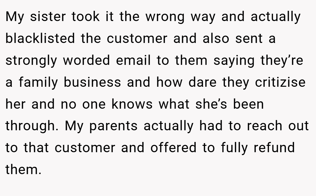 My sister took it the wrong way and actually blacklisted the customer and also sent a strongly worded email to them saying they’re a family business and how dare they critizise her and no one knows what she’s been through. My parents actually had to reach out to that customer and offered to fully refund them.