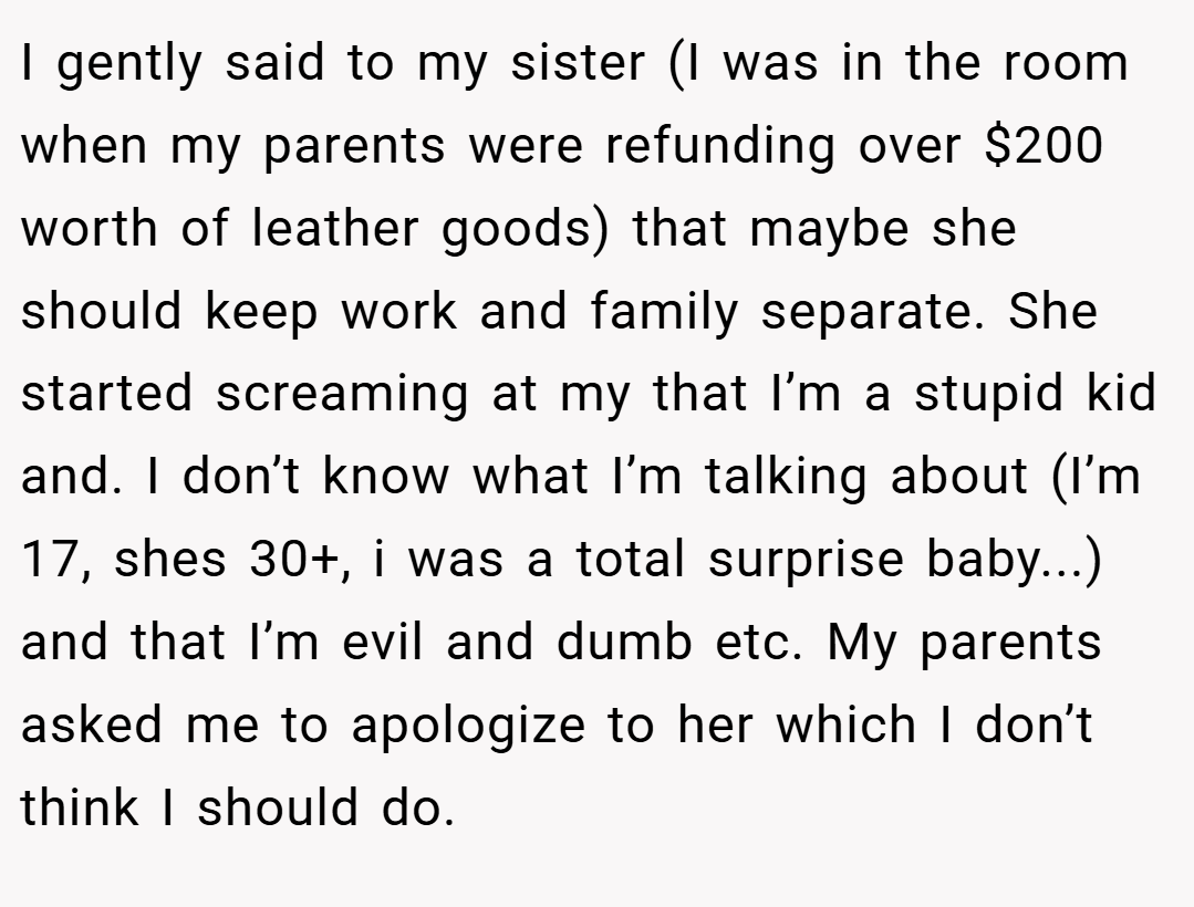 I gently said to my sister (I was in the room when my parents were refunding over $200 worth of leather goods) that maybe she should keep work and family separate. She started screaming at my that I’m a stupid kid and. I don’t know what I’m talking about (I’m 17, shes 30+, i was a total surprise baby...) and that I’m evil and dumb etc. My parents asked me to apologize to her which I don’t think I should do.