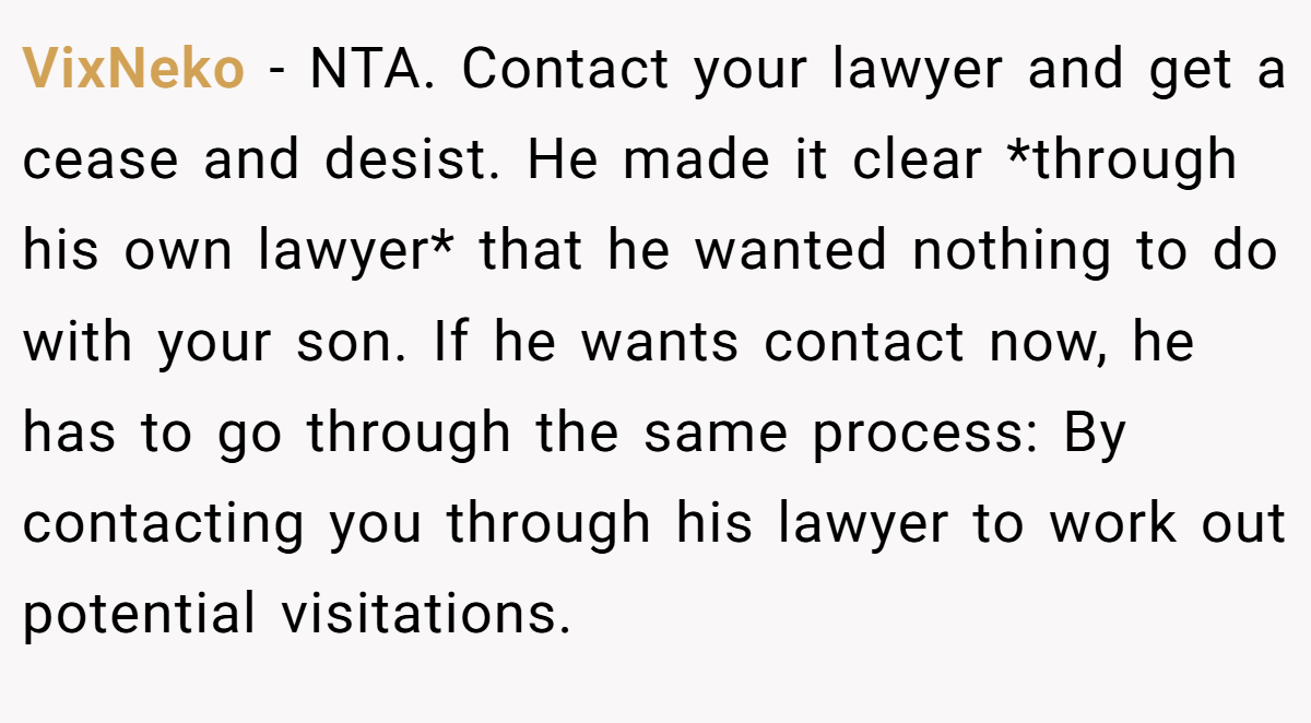 VixNeko − NTA. Contact your lawyer and get a cease and desist. He made it clear *through his own lawyer* that he wanted nothing to do with your son. If he wants contact now, he has to go through the same process: By contacting you through his lawyer to work out potential visitations.