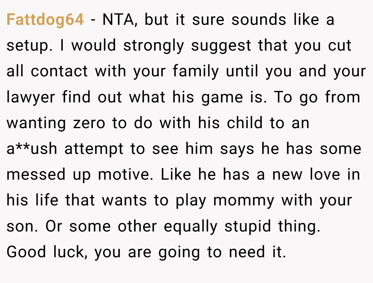 Fattdog64 − NTA, but it sure sounds like a setup. I would strongly suggest that you cut all contact with your family until you and your lawyer find out what his game is. To go from wanting zero to do with his child to an a**ush attempt to see him says he has some messed up motive. Like he has a new love in his life that wants to play mommy with your son. Or some other equally stupid thing. Good luck, you are going to need it.