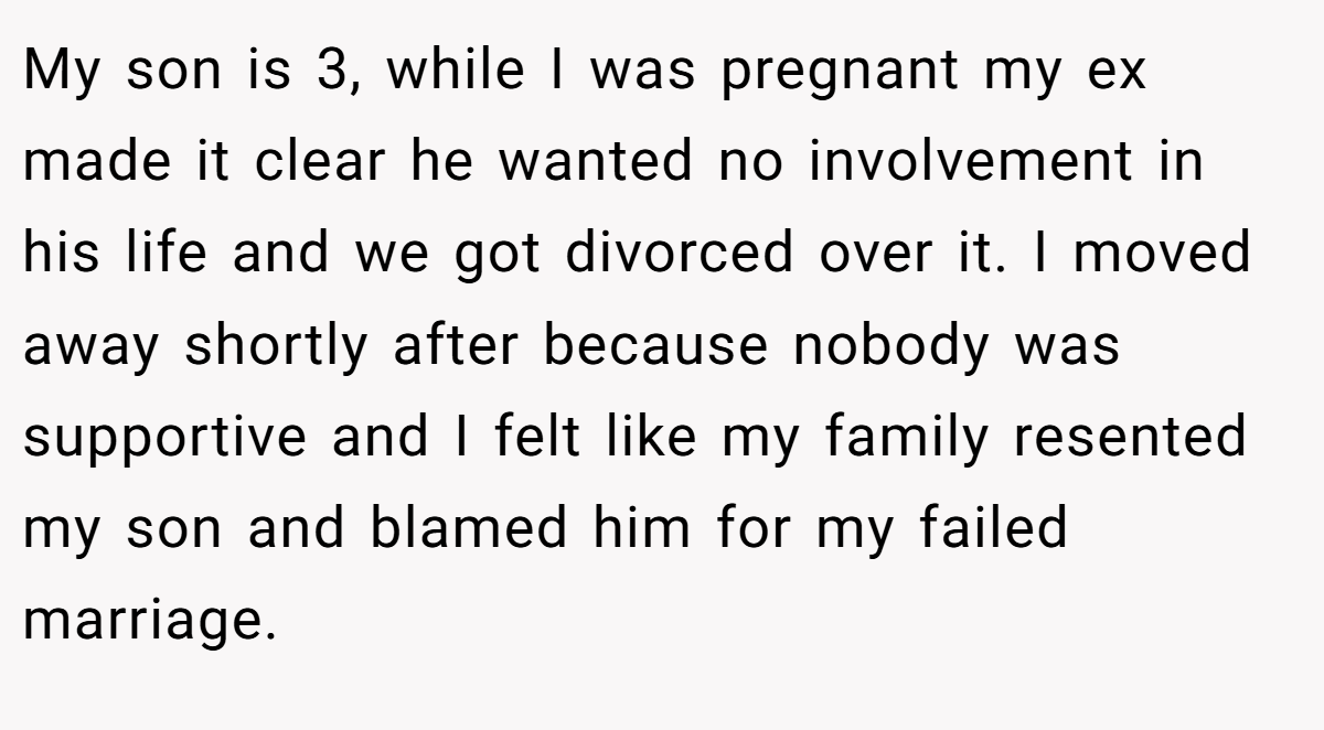 My son is 3, while I was pregnant my ex made it clear he wanted no involvement in his life and we got divorced over it. I moved away shortly after because nobody was supportive and I felt like my family resented my son and blamed him for my failed marriage.