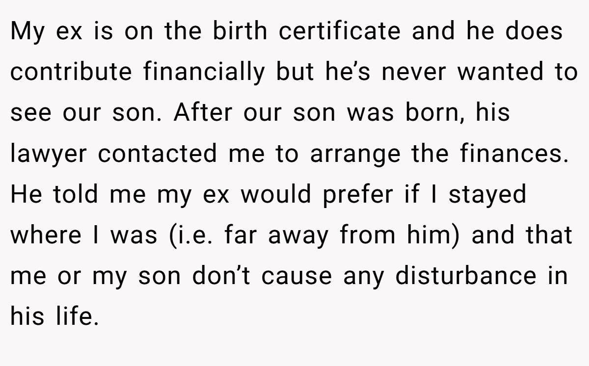 My ex is on the birth certificate and he does contribute financially but he’s never wanted to see our son. After our son was born, his lawyer contacted me to arrange the finances. He told me my ex would prefer if I stayed where I was (i.e. far away from him) and that me or my son don’t cause any disturbance in his life.