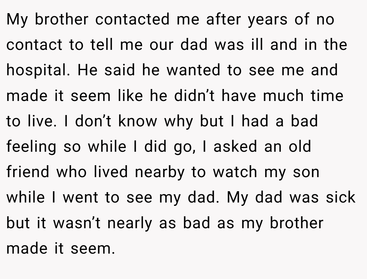 My brother contacted me after years of no contact to tell me our dad was ill and in the hospital. He said he wanted to see me and made it seem like he didn’t have much time to live. I don’t know why but I had a bad feeling so while I did go, I asked an old friend who lived nearby to watch my son while I went to see my dad. My dad was sick but it wasn’t nearly as bad as my brother made it seem.