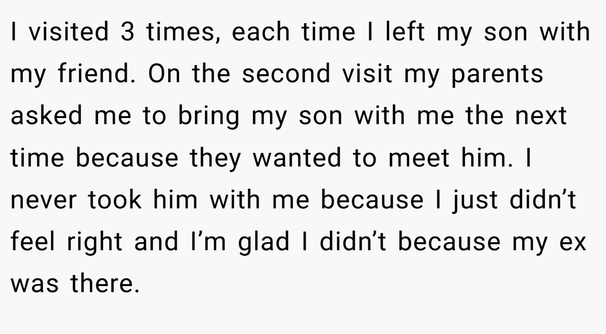 I visited 3 times, each time I left my son with my friend. On the second visit my parents asked me to bring my son with me the next time because they wanted to meet him. I never took him with me because I just didn’t feel right and I’m glad I didn’t because my ex was there.