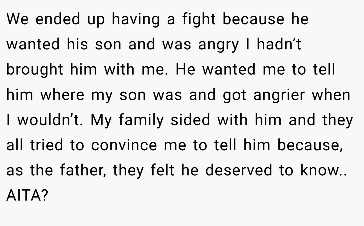 We ended up having a fight because he wanted his son and was angry I hadn’t brought him with me. He wanted me to tell him where my son was and got angrier when I wouldn’t. My family sided with him and they all tried to convince me to tell him because, as the father, they felt he deserved to know.. AITA?
