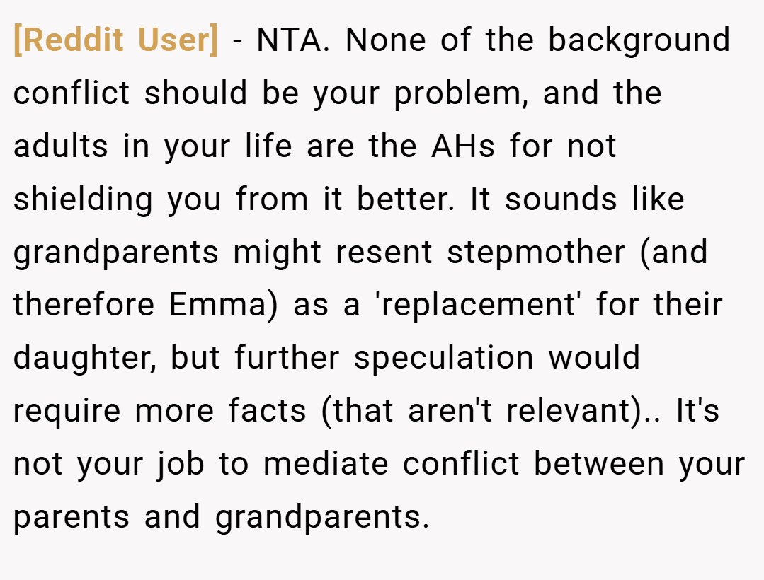 [Reddit User] − NTA. None of the background conflict should be your problem, and the adults in your life are the AHs for not shielding you from it better. It sounds like grandparents might resent stepmother (and therefore Emma) as a 'replacement' for their daughter, but further speculation would require more facts (that aren't relevant).. It's not your job to mediate conflict between your parents and grandparents.