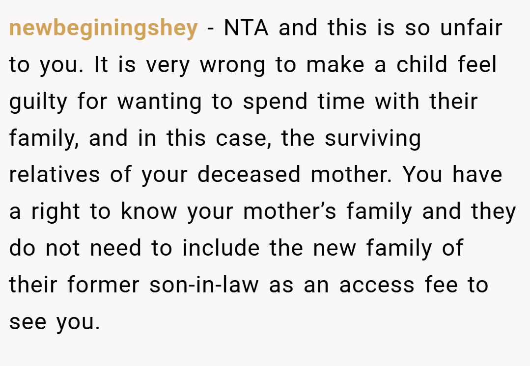 newbeginingshey − NTA and this is so unfair to you. It is very wrong to make a child feel guilty for wanting to spend time with their family, and in this case, the surviving relatives of your deceased mother. You have a right to know your mother’s family and they do not need to include the new family of their former son-in-law as an access fee to see you.