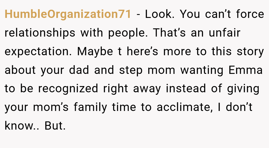 HumbleOrganization71 − Look. You can’t force relationships with people. That’s an unfair expectation. Maybe t here’s more to this story about your dad and step mom wanting Emma to be recognized right away instead of giving your mom’s family time to acclimate, I don’t know.. But. 