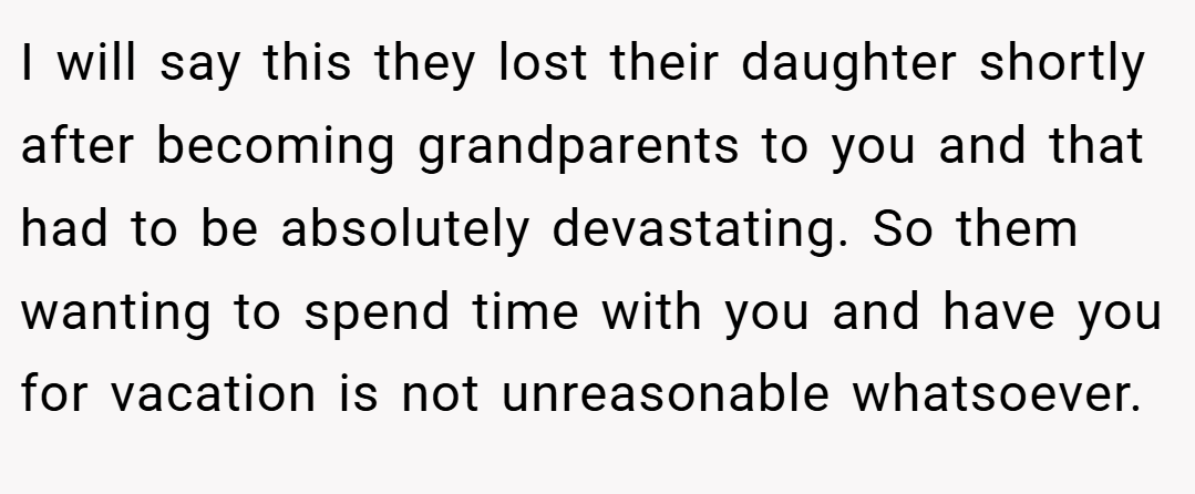 I will say this they lost their daughter shortly after becoming grandparents to you and that had to be absolutely devastating. So them wanting to spend time with you and have you for vacation is not unreasonable whatsoever. 
