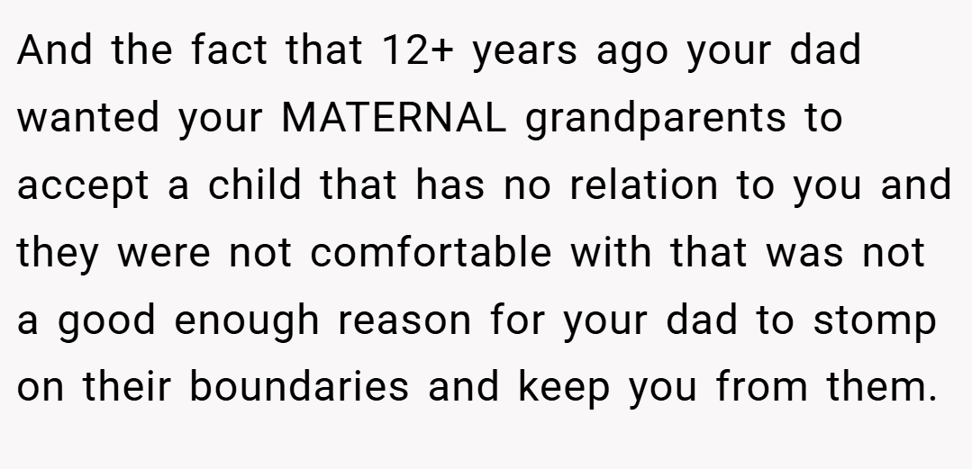 And the fact that 12+ years ago your dad wanted your MATERNAL grandparents to accept a child that has no relation to you and they were not comfortable with that was not a good enough reason for your dad to stomp on their boundaries and keep you from them.