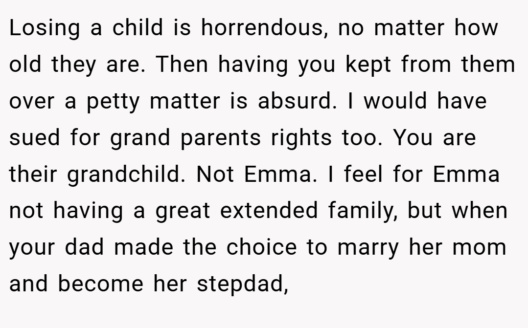 Losing a child is horrendous, no matter how old they are. Then having you kept from them over a petty matter is absurd. I would have sued for grand parents rights too. You are their grandchild. Not Emma. I feel for Emma not having a great extended family, but when your dad made the choice to marry her mom and become her stepdad,