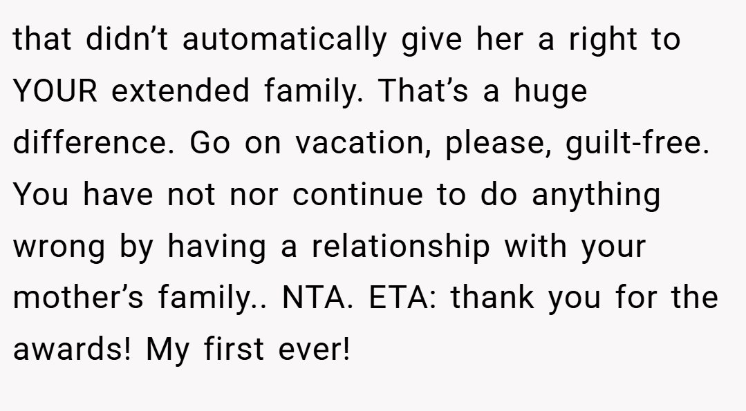 that didn’t automatically give her a right to YOUR extended family. That’s a huge difference. Go on vacation, please, guilt-free. You have not nor continue to do anything wrong by having a relationship with your mother’s family.. NTA. ETA: thank you for the awards! My first ever!