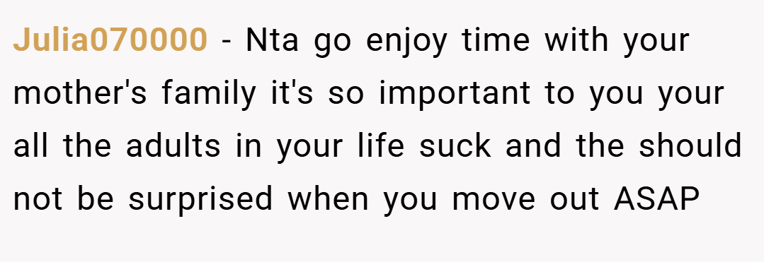 Julia070000 − Nta go enjoy time with your mother's family it's so important to you your all the adults in your life suck and the should not be surprised when you move out ASAP