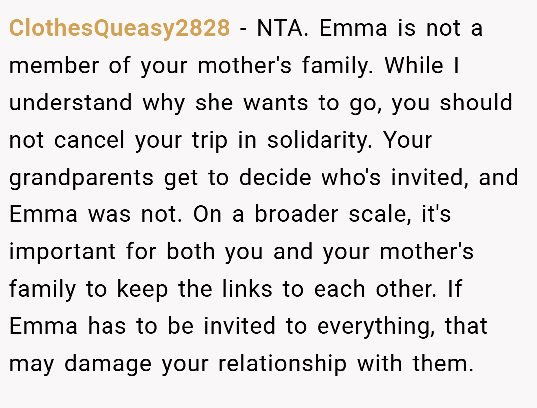 ClothesQueasy2828 − NTA. Emma is not a member of your mother's family. While I understand why she wants to go, you should not cancel your trip in solidarity. Your grandparents get to decide who's invited, and Emma was not. On a broader scale, it's important for both you and your mother's family to keep the links to each other. If Emma has to be invited to everything, that may damage your relationship with them.