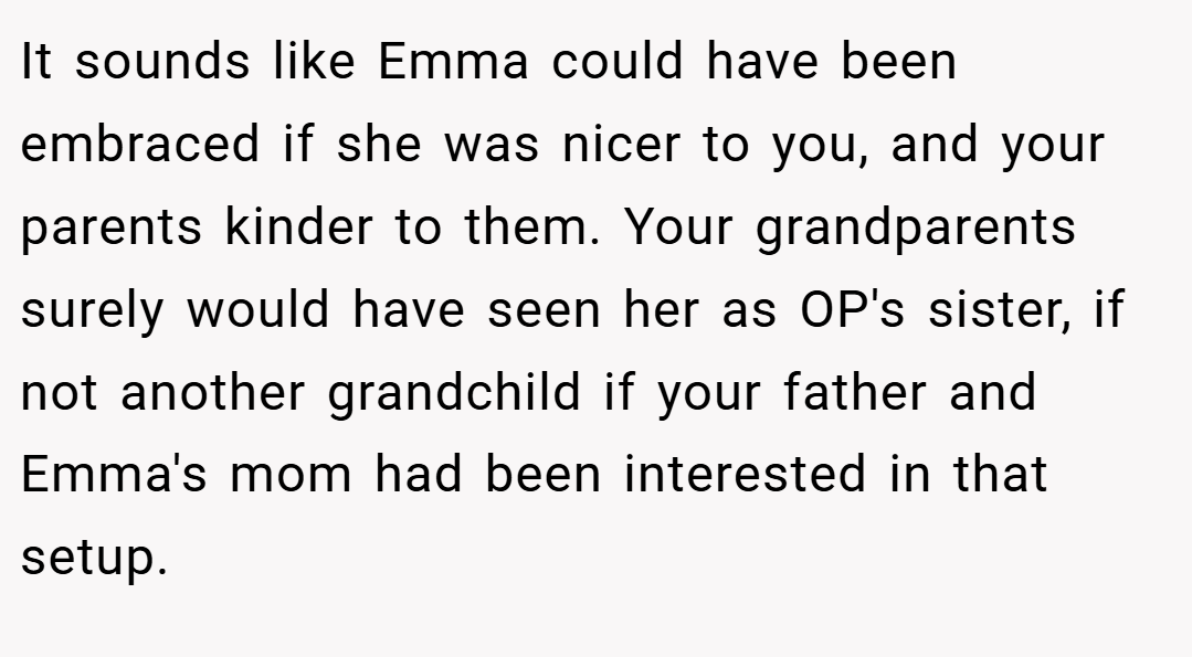 It sounds like Emma could have been embraced if she was nicer to you, and your parents kinder to them. Your grandparents surely would have seen her as OP's sister, if not another grandchild if your father and Emma's mom had been interested in that setup.