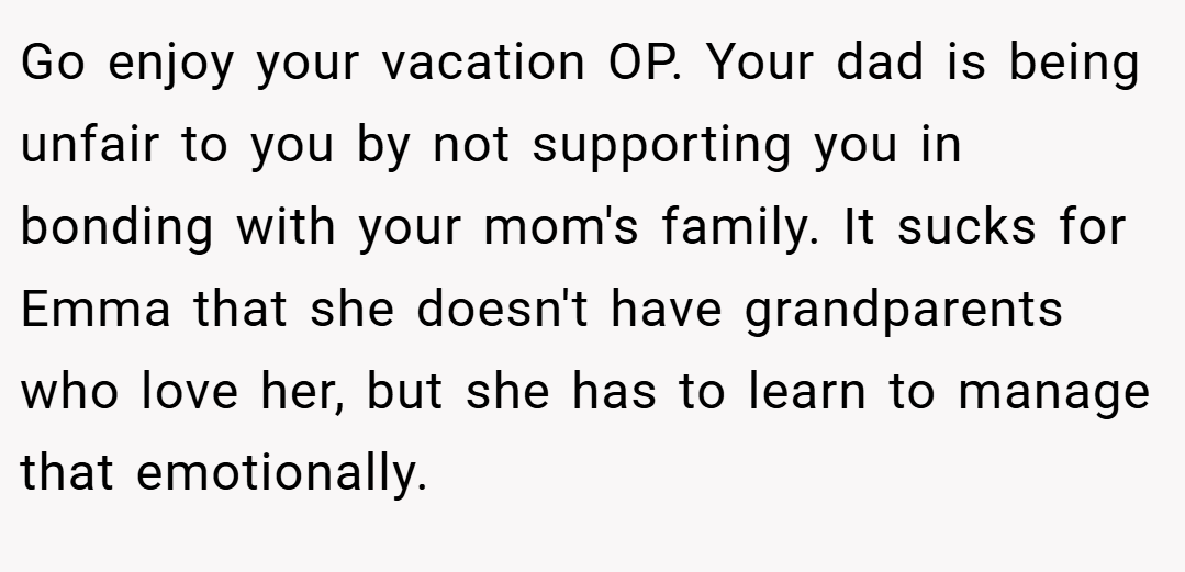 Go enjoy your vacation OP. Your dad is being unfair to you by not supporting you in bonding with your mom's family. It sucks for Emma that she doesn't have grandparents who love her, but she has to learn to manage that emotionally.