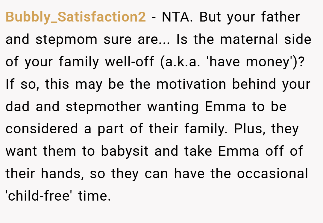 Bubbly_Satisfaction2 − NTA. But your father and stepmom sure are... Is the maternal side of your family well-off (a.k.a. 'have money')? If so, this may be the motivation behind your dad and stepmother wanting Emma to be considered a part of their family. Plus, they want them to babysit and take Emma off of their hands, so they can have the occasional 'child-free' time.