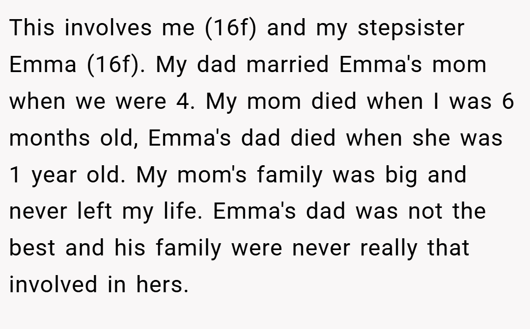 This involves me (16f) and my stepsister Emma (16f). My dad married Emma's mom when we were 4. My mom died when I was 6 months old, Emma's dad died when she was 1 year old. My mom's family was big and never left my life. Emma's dad was not the best and his family were never really that involved in hers.
