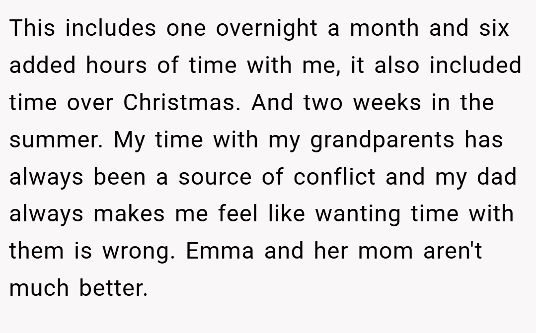 This includes one overnight a month and six added hours of time with me, it also included time over Christmas. And two weeks in the summer. My time with my grandparents has always been a source of conflict and my dad always makes me feel like wanting time with them is wrong. Emma and her mom aren't much better.