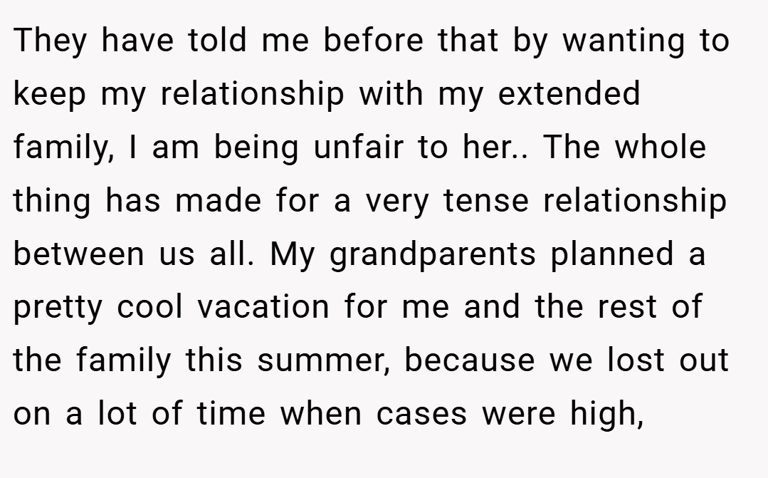 They have told me before that by wanting to keep my relationship with my extended family, I am being unfair to her.. The whole thing has made for a very tense relationship between us all. My grandparents planned a pretty cool vacation for me and the rest of the family this summer, because we lost out on a lot of time when cases were high,