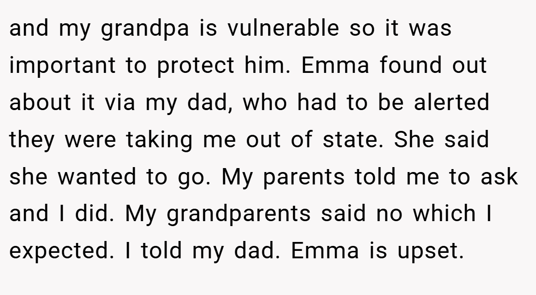 and my grandpa is vulnerable so it was important to protect him. Emma found out about it via my dad, who had to be alerted they were taking me out of state. She said she wanted to go. My parents told me to ask and I did. My grandparents said no which I expected. I told my dad. Emma is upset.