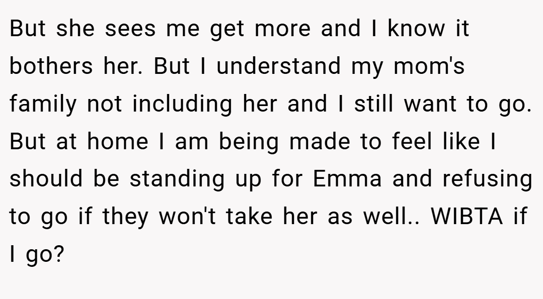 But she sees me get more and I know it bothers her. But I understand my mom's family not including her and I still want to go. But at home I am being made to feel like I should be standing up for Emma and refusing to go if they won't take her as well.. WIBTA if I go?