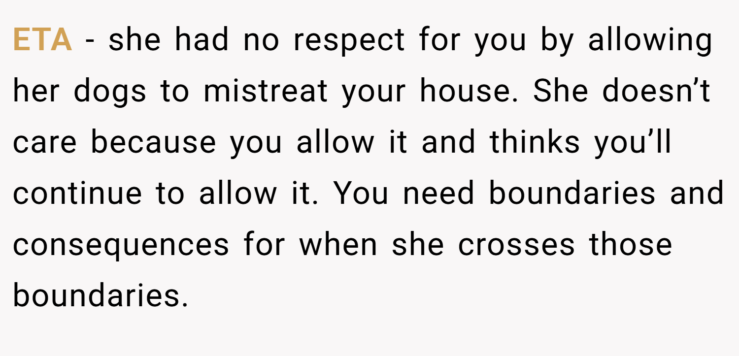 ETA - she had no respect for you by allowing her dogs to mistreat your house. She doesn’t care because you allow it and thinks you’ll continue to allow it. You need boundaries and consequences for when she crosses those boundaries.