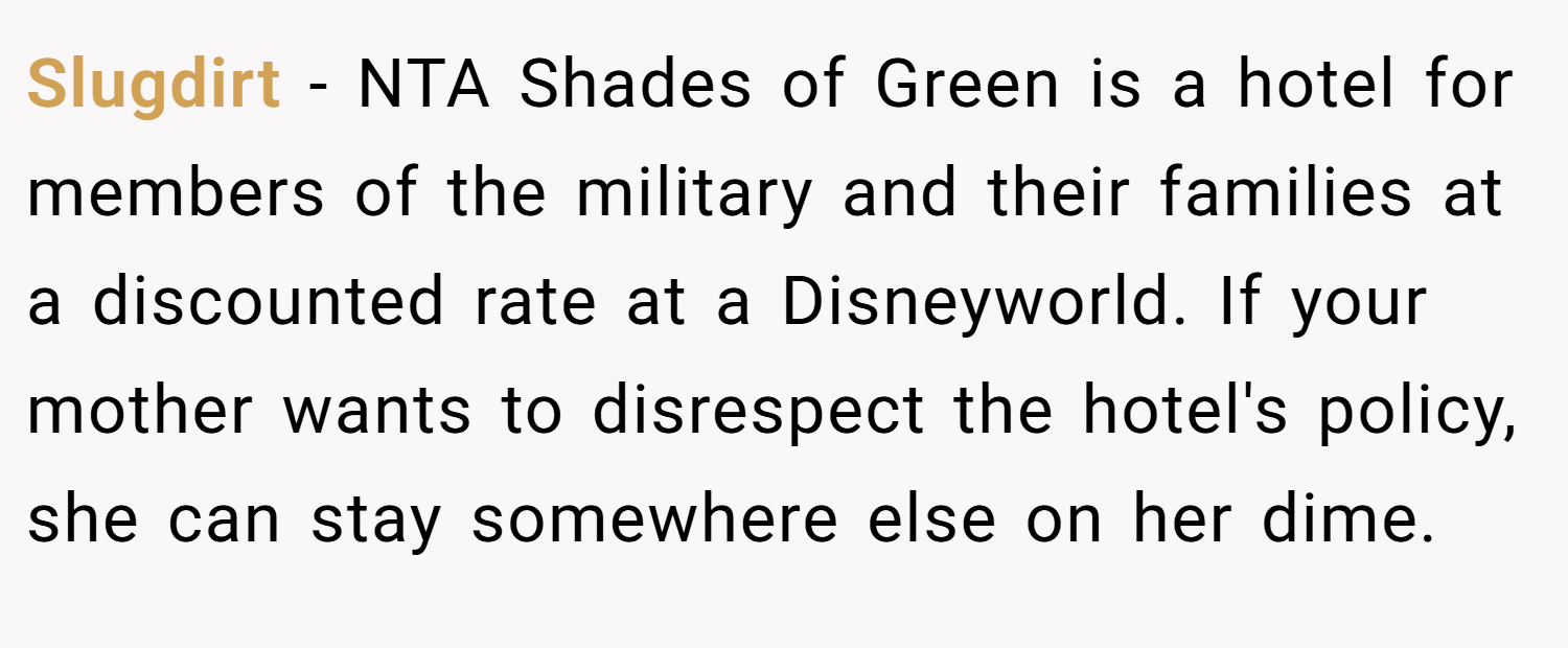 Slugdirt − NTA Shades of Green is a hotel for members of the military and their families at a discounted rate at a Disneyworld. If your mother wants to disrespect the hotel's policy, she can stay somewhere else on her dime.