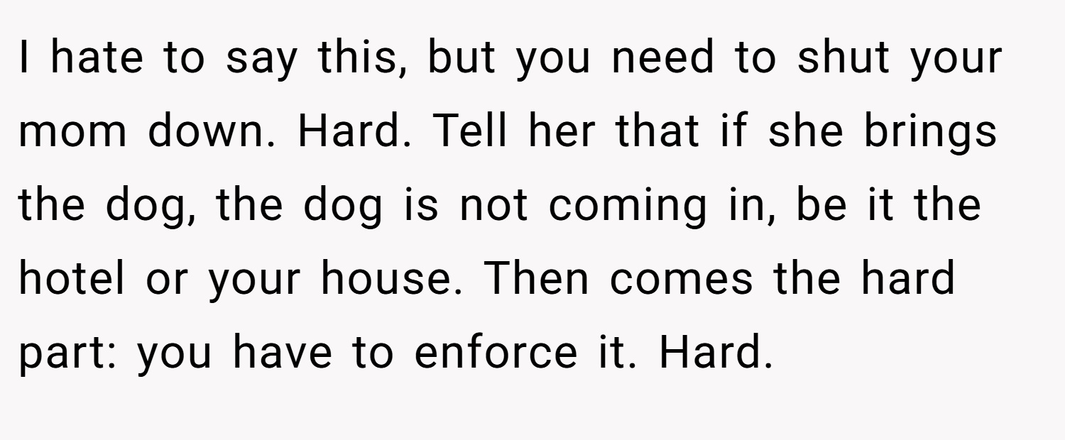 I hate to say this, but you need to shut your mom down. Hard. Tell her that if she brings the dog, the dog is not coming in, be it the hotel or your house. Then comes the hard part: you have to enforce it. Hard.