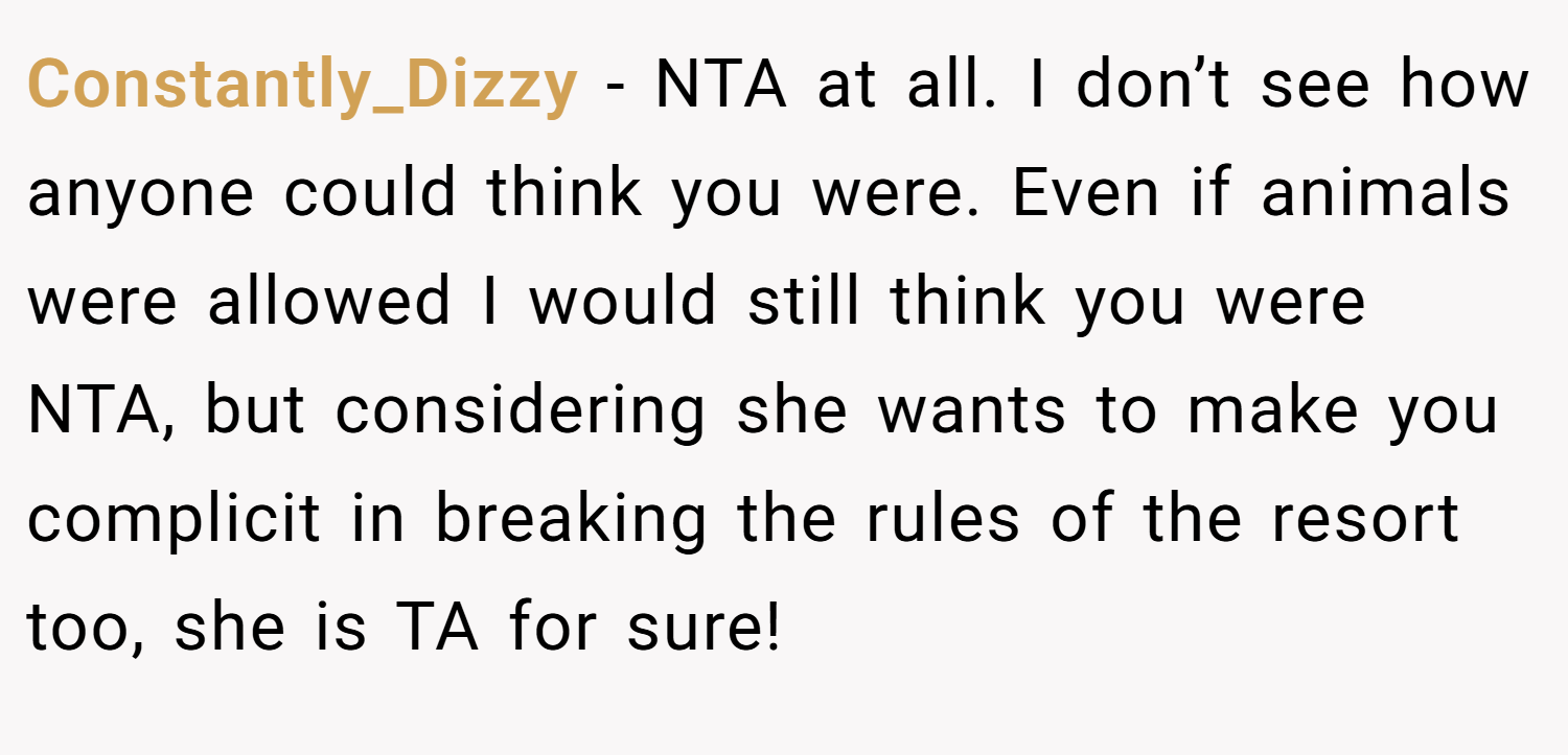 Constantly_Dizzy − NTA at all. I don’t see how anyone could think you were. Even if animals were allowed I would still think you were NTA, but considering she wants to make you complicit in breaking the rules of the resort too, she is TA for sure!