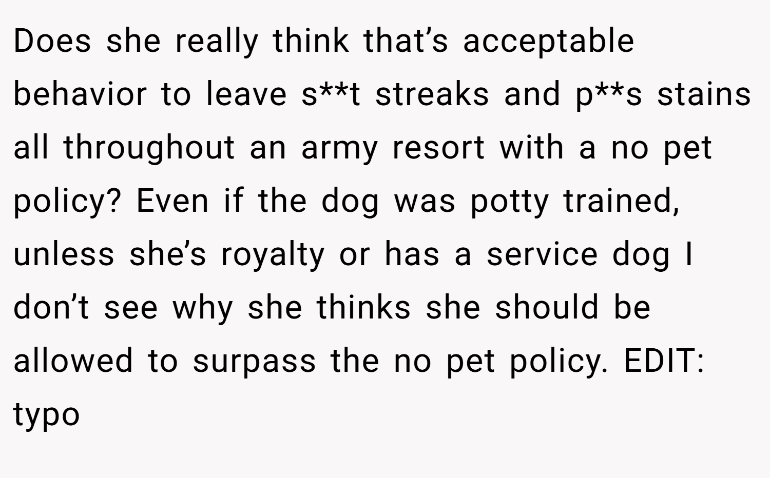 Does she really think that’s acceptable behavior to leave s**t streaks and p**s stains all throughout an army resort with a no pet policy? Even if the dog was potty trained, unless she’s royalty or has a service dog I don’t see why she thinks she should be allowed to surpass the no pet policy. EDIT: typo