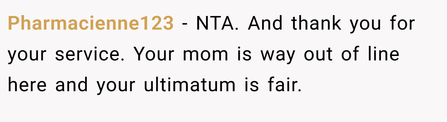 Pharmacienne123 − NTA. And thank you for your service. Your mom is way out of line here and your ultimatum is fair.