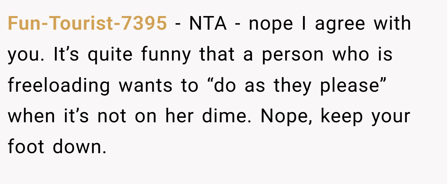 Fun-Tourist-7395 − NTA - nope I agree with you. It’s quite funny that a person who is freeloading wants to “do as they please” when it’s not on her dime. Nope, keep your foot down.