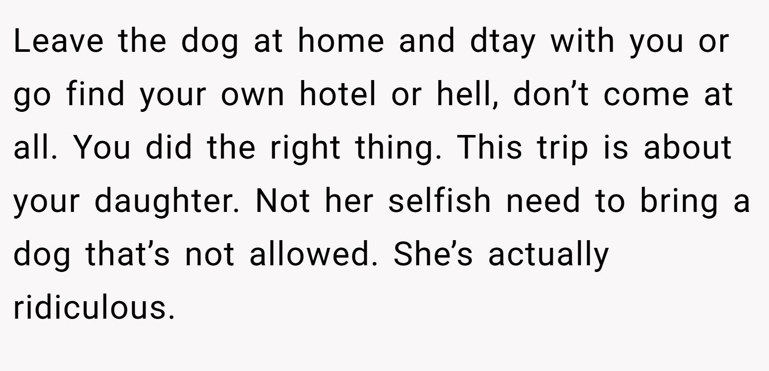Leave the dog at home and dtay with you or go find your own hotel or hell, don’t come at all. You did the right thing. This trip is about your daughter. Not her selfish need to bring a dog that’s not allowed. She’s actually ridiculous.