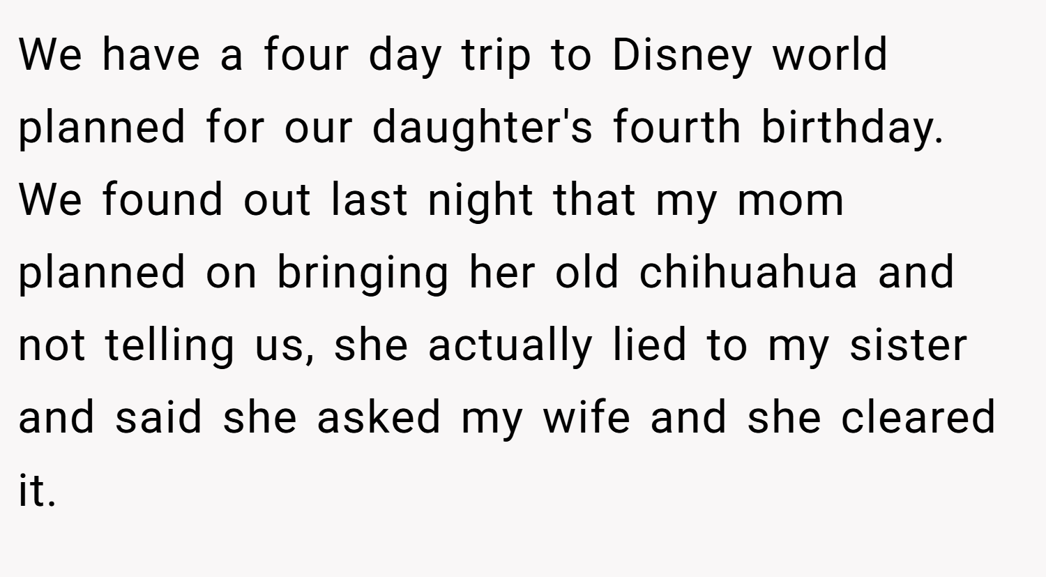 We have a four day trip to Disney world planned for our daughter's fourth birthday. We found out last night that my mom planned on bringing her old chihuahua and not telling us, she actually lied to my sister and said she asked my wife and she cleared it.
