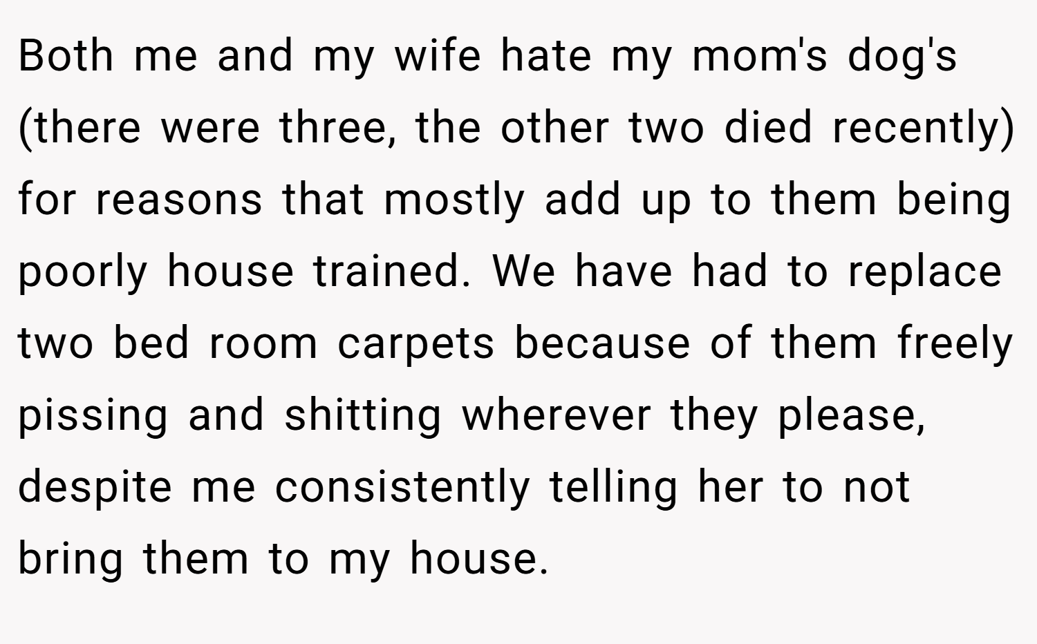 Both me and my wife hate my mom's dog's (there were three, the other two died recently) for reasons that mostly add up to them being poorly house trained. We have had to replace two bed room carpets because of them freely pissing and shitting wherever they please, despite me consistently telling her to not bring them to my house.
