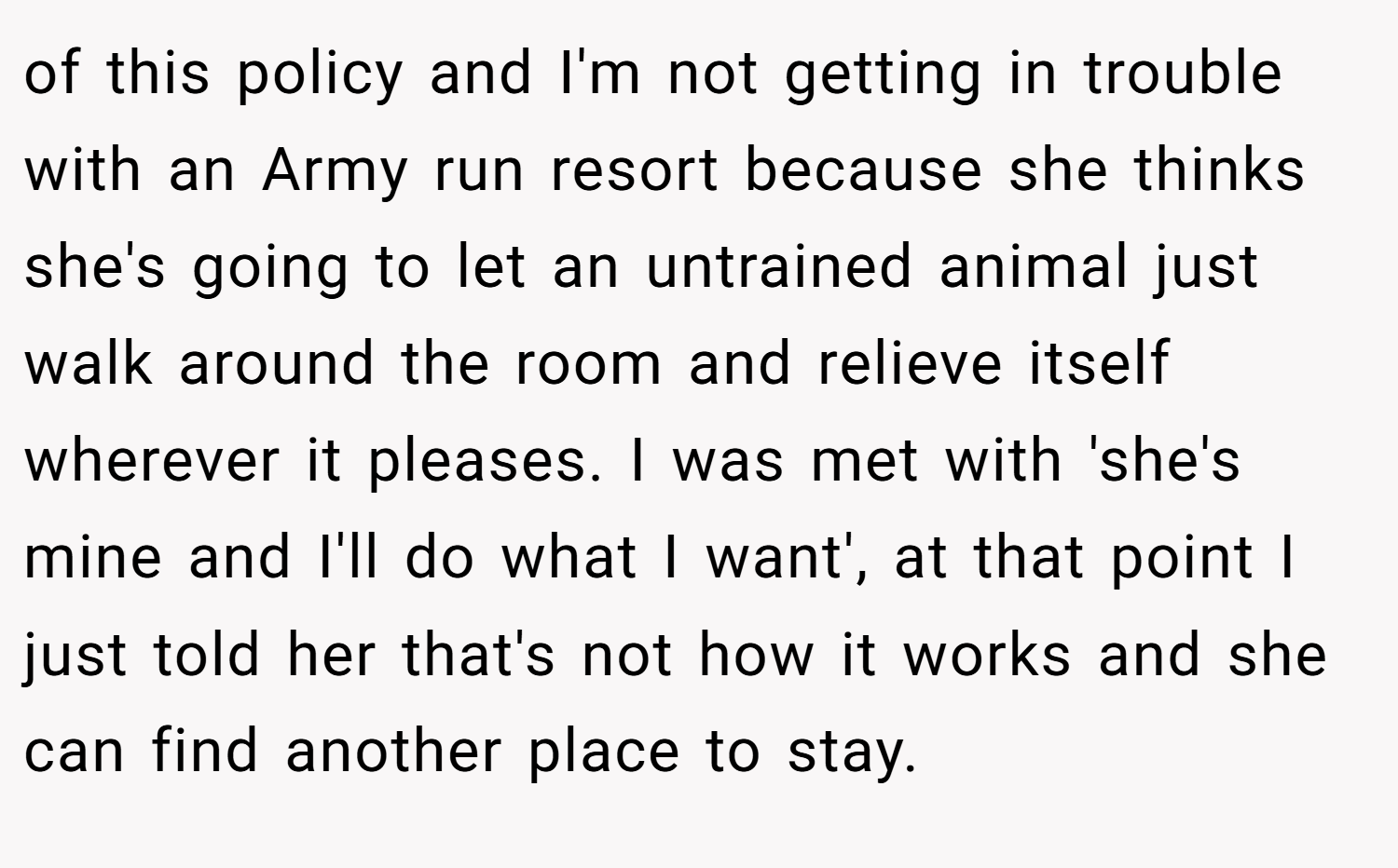 of this policy and I'm not getting in trouble with an Army run resort because she thinks she's going to let an untrained animal just walk around the room and relieve itself wherever it pleases. I was met with 'she's mine and I'll do what I want', at that point I just told her that's not how it works and she can find another place to stay.
